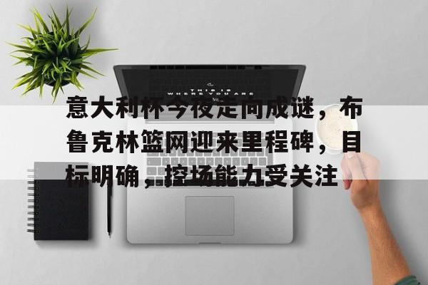 LoL-包含意大利杯今夜走向成谜，布鲁克林篮网迎来里程碑，目标明确，控场能力受关注的词条